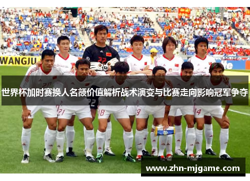 世界杯加时赛换人名额价值解析战术演变与比赛走向影响冠军争夺